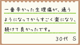 一番辛かった生理痛が、通うようになってからすごく楽になり、続けて良かったです。30代 S