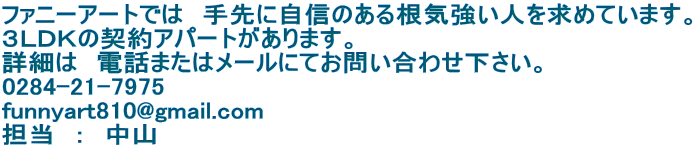 ファニーアートでは　手先に自信のある根気強い人を求めています。 ３ＬＤＫの契約アパートがあります。 詳細は　電話またはメールにてお問い合わせ下さい。 0284-21-7975 funnyart810@gmail.com 担当　：　中山 
